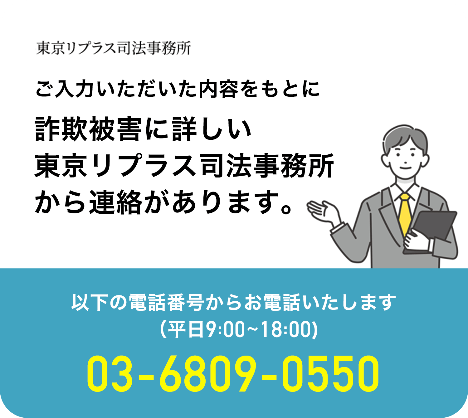 ご入力いただいた内容をもとに詐欺被害に詳しい東京リプラス司法事務所から連絡があります。以下の電話番号からお電話いたします。（平日9:00〜18:00）03-6809-0550